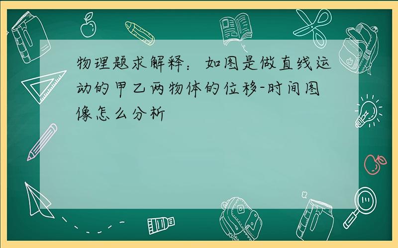 物理题求解释：如图是做直线运动的甲乙两物体的位移-时间图像怎么分析