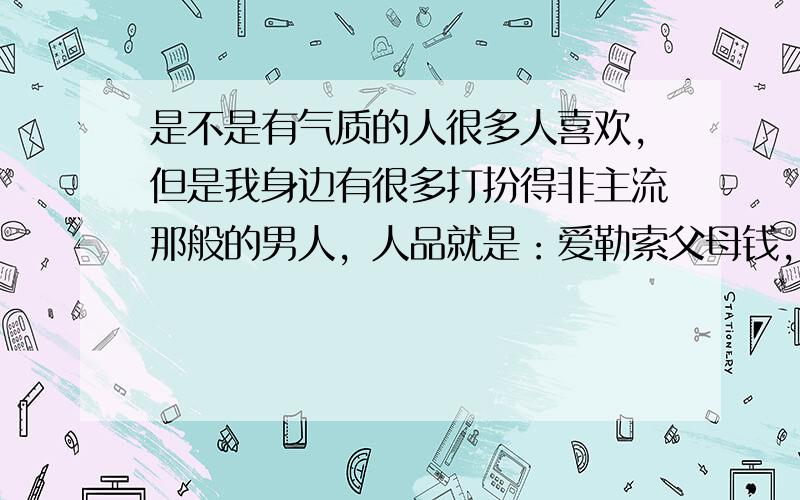 是不是有气质的人很多人喜欢，但是我身边有很多打扮得非主流那般的男人，人品就是：爱勒索父母钱，父母也本身没有什么钱，爱在网吧网游通宵，酷爱抽烟喝酒赌博，读书很差，我觉得