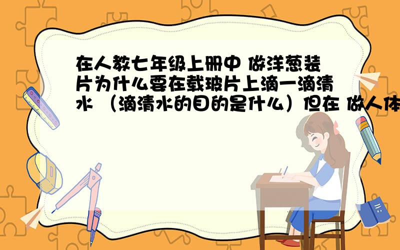 在人教七年级上册中 做洋葱装片为什么要在载玻片上滴一滴清水 （滴清水的目的是什么）但在 做人体口腔上皮装片时为什么滴的是生理盐水 为什么不能滴清水 有什么区别吗?