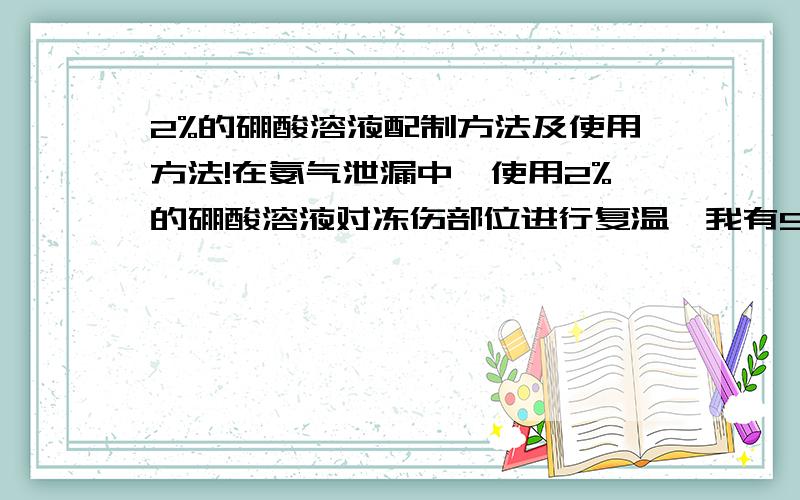 2%的硼酸溶液配制方法及使用方法!在氨气泄漏中,使用2%的硼酸溶液对冻伤部位进行复温,我有99.5%的粉状试剂,但不知道如何配制及使用方法!