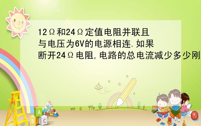 12Ω和24Ω定值电阻并联且与电压为6V的电源相连.如果断开24Ω电阻,电路的总电流减少多少刚刚做练习看到的.怎么看也不会.