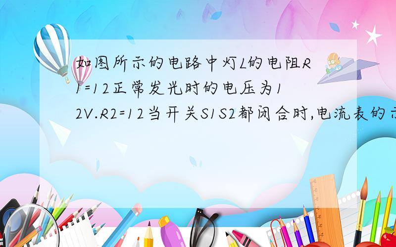 如图所示的电路中灯L的电阻R1=12正常发光时的电压为12V.R2=12当开关S1S2都闭合时,电流表的示数为1.2A 这时灯L正常发光,求1.电源电压2.电阻R1的阻值3.当开关断开时,灯L两端的电压