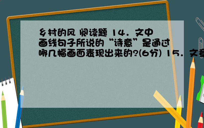 乡村的风 阅读题 14．文中画线句子所说的“诗意”是通过哪几幅画面表现出来的?(6分) 15．文章描写乡村的风,在第四自然段又写到两棵树的成长,有什么用意?(4分) 16．作者借“乡村的风”表