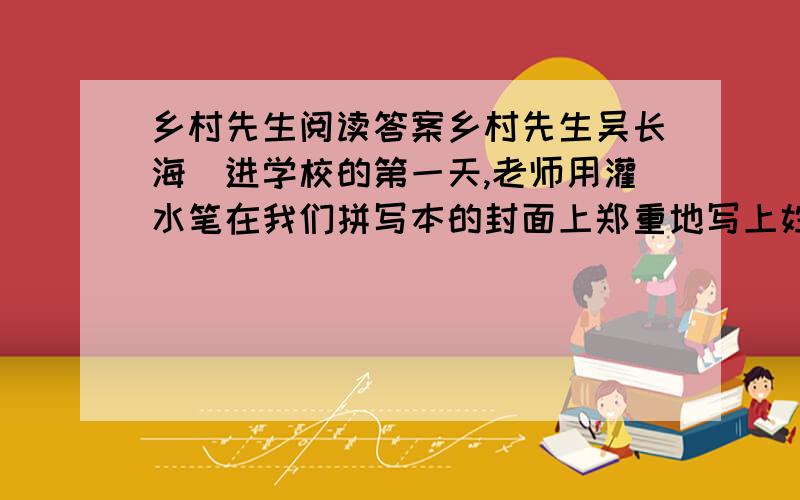 乡村先生阅读答案乡村先生吴长海　进学校的第一天,老师用灌水笔在我们拼写本的封面上郑重地写上姓名、性别.看着平素“毛蛋”“妮子”随意称呼的我们有了正儿八经的“尊姓大名”,原