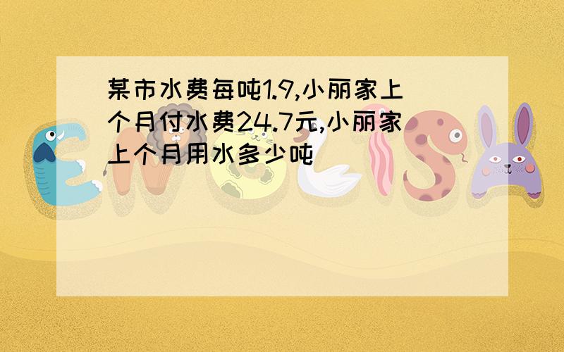 某市水费每吨1.9,小丽家上个月付水费24.7元,小丽家上个月用水多少吨