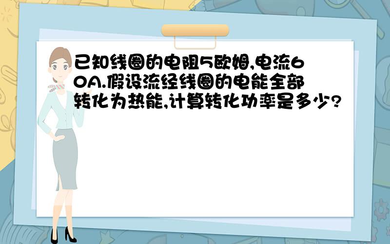 已知线圈的电阻5欧姆,电流60A.假设流经线圈的电能全部转化为热能,计算转化功率是多少?