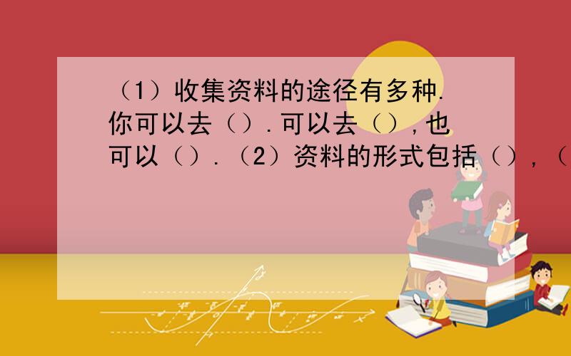 （1）收集资料的途径有多种.你可以去（）.可以去（）,也可以（）.（2）资料的形式包括（）,（）,（）以及（）等.（3）动物、植物等所有生物生存所需要的基本条件是一样的,他们都需要