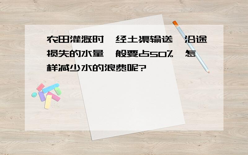 农田灌溉时,经土渠输送,沿途损失的水量一般要占50%,怎样减少水的浪费呢?