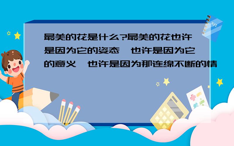 最美的花是什么?最美的花也许是因为它的姿态,也许是因为它的意义,也许是因为那连绵不断的情愫……请告诉我您所认为的最美的花,如果乐意,还可以说出心中对它的不一样的感觉……