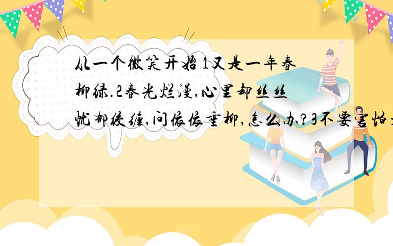 从一个微笑开始 1又是一年春柳绿.2春光烂漫,心里却丝丝忧郁绞缠,问依依垂柳,怎么办?3不要害怕开始,生活总把我们送到起点,勇敢些,请现出一个微笑迎上前!4一些固有的格局被打破了,现出一