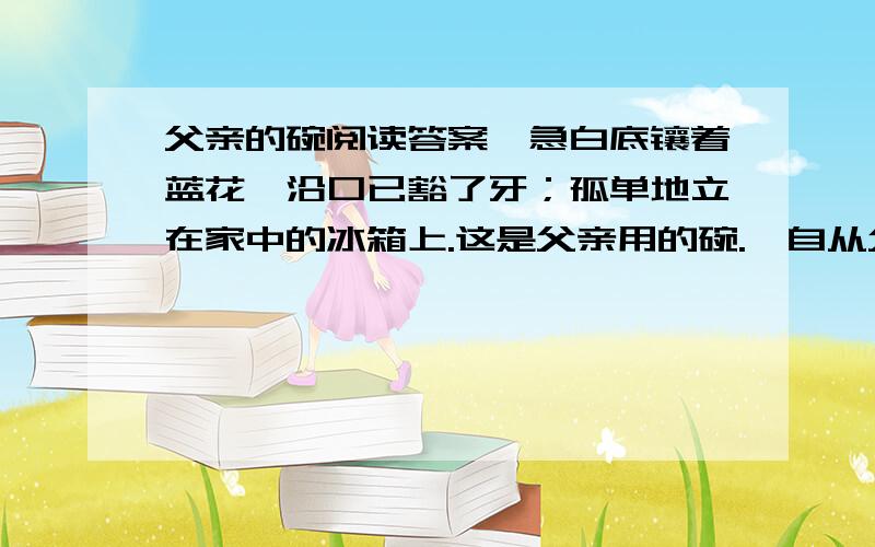 父亲的碗阅读答案,急白底镶着蓝花,沿口已豁了牙；孤单地立在家中的冰箱上.这是父亲用的碗.　自从父亲生病后,一切都“特殊”起来.确诊为癌症晚期的那天下午,把父亲从医院扶回我的家中