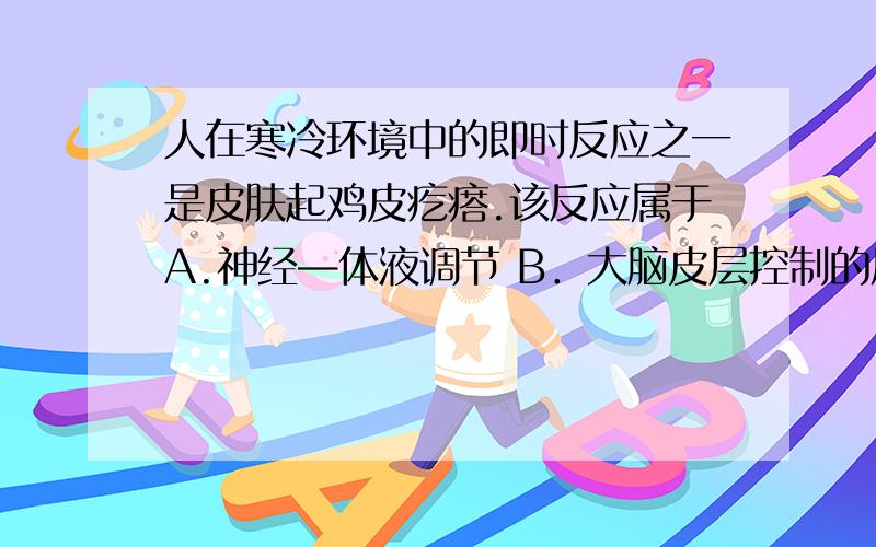 人在寒冷环境中的即时反应之一是皮肤起鸡皮疙瘩.该反应属于A.神经—体液调节 B．大脑皮层控制的反应C．条件反射 D．应激反应但是在百度百科有关鸡皮疙瘩产生原理的解释里面有这样一