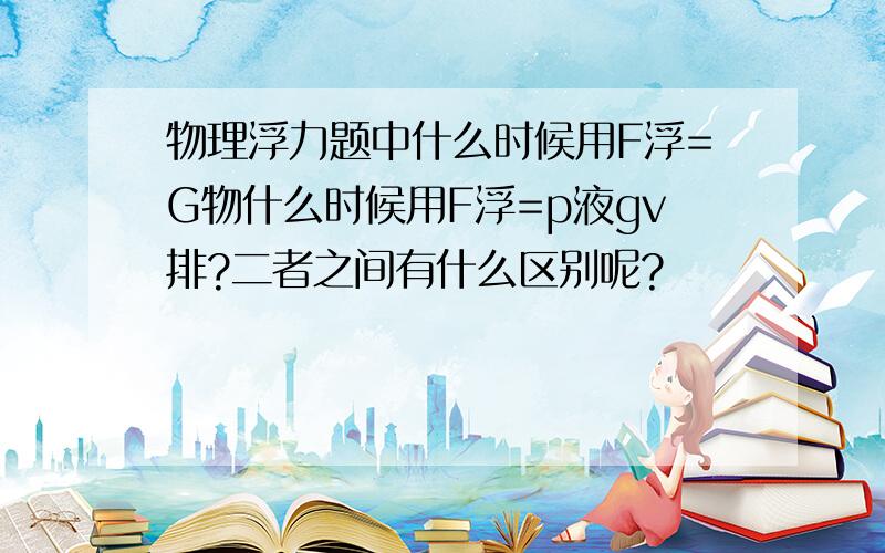 物理浮力题中什么时候用F浮=G物什么时候用F浮=p液gv排?二者之间有什么区别呢?