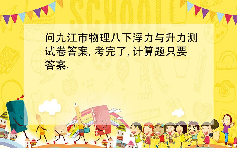 问九江市物理八下浮力与升力测试卷答案,考完了,计算题只要答案.