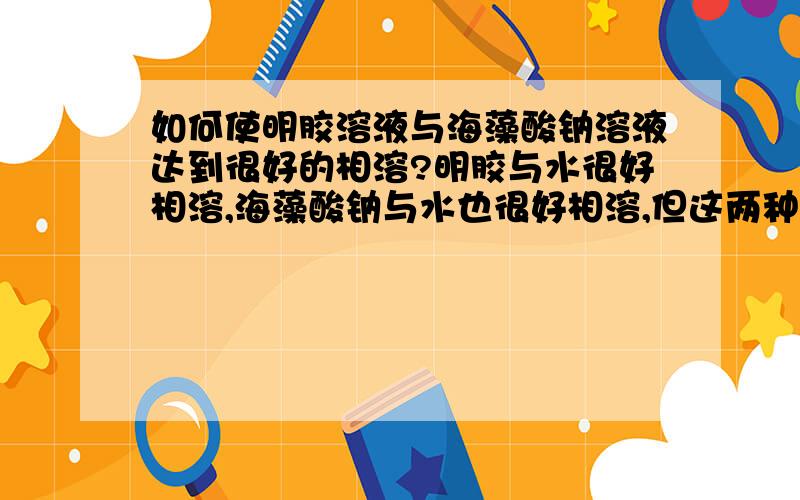 如何使明胶溶液与海藻酸钠溶液达到很好的相溶?明胶与水很好相溶,海藻酸钠与水也很好相溶,但这两种溶液在一起怎么也达不到很好的相容性.如何使这两种溶液互相铰链呢,请高手指教.说放