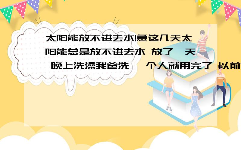 太阳能放不进去水!急这几天太阳能总是放不进去水 放了一天 晚上洗澡我爸洗 一个人就用完了 以前4口人用!以前也出现过这样的问题 但1天2天就好了 这都4天了 还是放不进去水