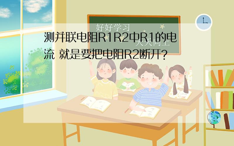 测并联电阻R1R2中R1的电流 就是要把电阻R2断开?