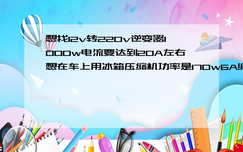 想找12v转220v逆变器1000w电流要达到20A左右想在车上用冰箱压缩机功率是170w6A!启动电流应该十几安了吧!所以想找功率大点的逆变器!