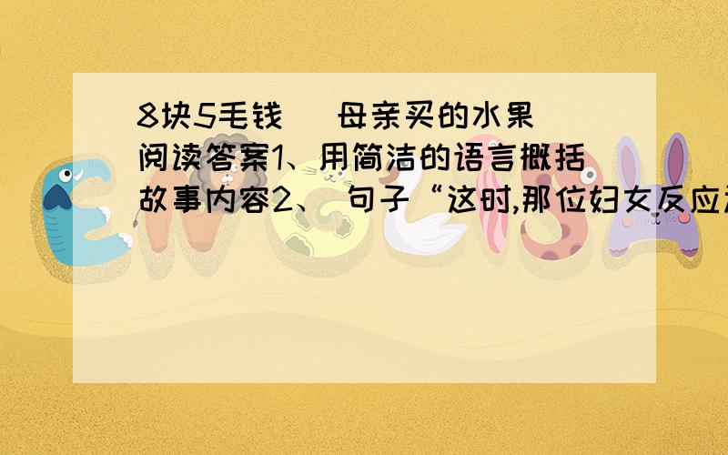 8块5毛钱 （母亲买的水果）阅读答案1、用简洁的语言概括故事内容2、 句子“这时,那位妇女反应过来,立即扑上前去,劈手夺下了塑料袋”中,几个加点词用的好不好,为什么?· ···3、是什么力