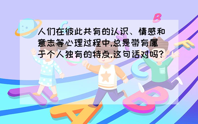 人们在彼此共有的认识、情感和意志等心理过程中,总是带有属于个人独有的特点.这句话对吗?