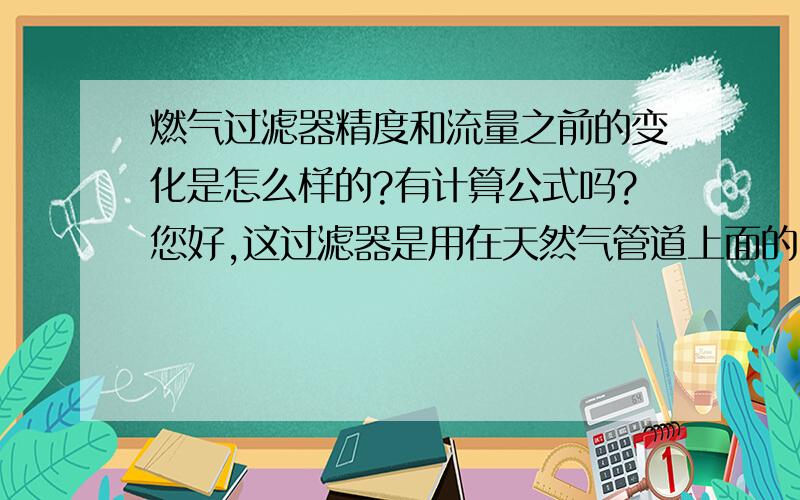 燃气过滤器精度和流量之前的变化是怎么样的?有计算公式吗?您好,这过滤器是用在天然气管道上面的,主要是过滤固体杂质,我们一般用的过滤器精度是20μm和5μm.因为过滤器的精度会影响到流