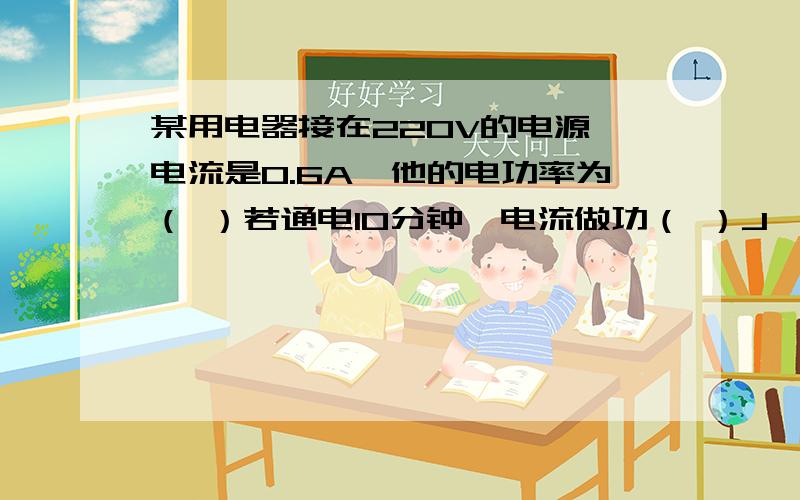 某用电器接在220V的电源,电流是0.6A,他的电功率为（ ）若通电10分钟,电流做功（ ）J