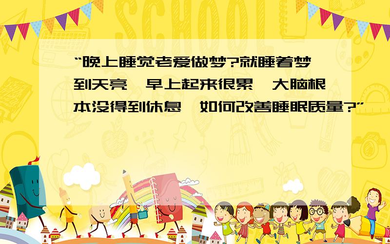 “晚上睡觉老爱做梦?就睡着梦到天亮,早上起来很累,大脑根本没得到休息,如何改善睡眠质量?”