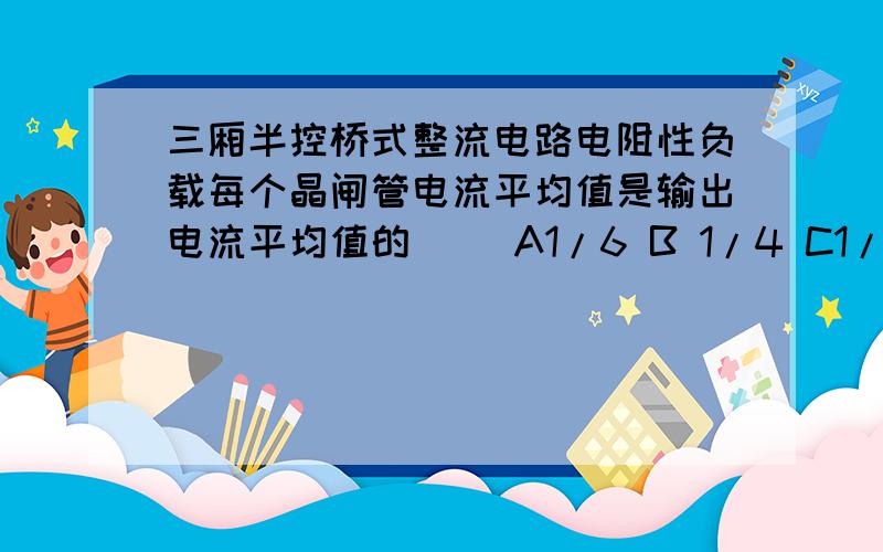 三厢半控桥式整流电路电阻性负载每个晶闸管电流平均值是输出电流平均值的（） A1/6 B 1/4 C1/2 D1/3