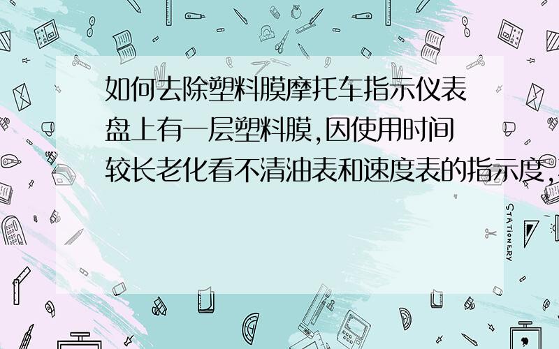 如何去除塑料膜摩托车指示仪表盘上有一层塑料膜,因使用时间较长老化看不清油表和速度表的指示度,不知道什么时候应该加油,请问什么办法可以去除该指示盘上的塑料膜,