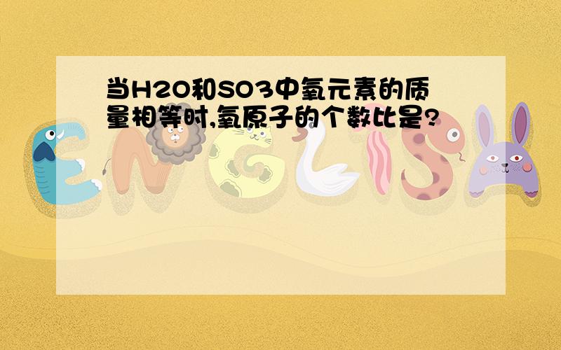 当H2O和SO3中氧元素的质量相等时,氧原子的个数比是?