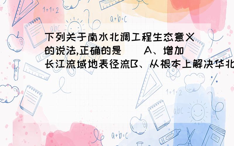 下列关于南水北调工程生态意义的说法,正确的是（）A、增加长江流域地表径流B、从根本上解决华北缺水问题C、减少长江流域的洪涝灾害D、沿线地区湿度增加,改变局部小气候