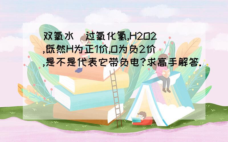 双氧水（过氧化氢,H2O2）,既然H为正1价,O为负2价,是不是代表它带负电?求高手解答.