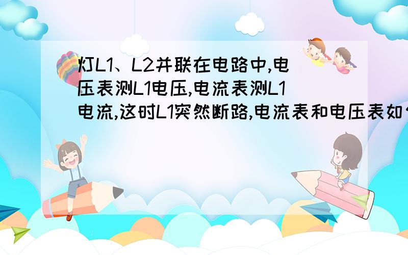 灯L1、L2并联在电路中,电压表测L1电压,电流表测L1电流,这时L1突然断路,电流表和电压表如何变这时电压表和电流表如何变化,为什么?