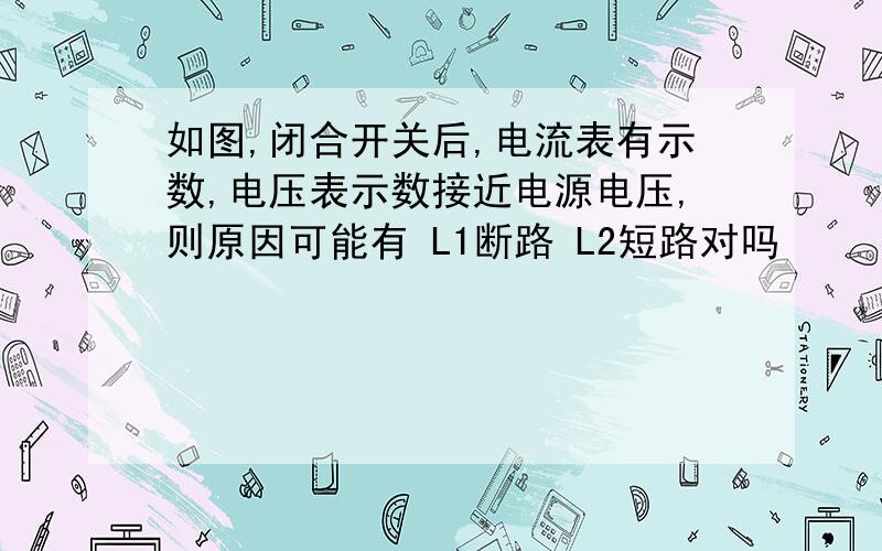 如图,闭合开关后,电流表有示数,电压表示数接近电源电压,则原因可能有 L1断路 L2短路对吗