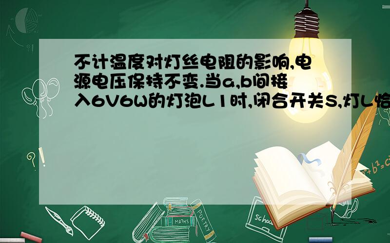 不计温度对灯丝电阻的影响,电源电压保持不变.当a,b间接入6V6W的灯泡L1时,闭合开关S,灯L恰能正常发光；断开开关S,在a,b间接入“6V8W的灯泡L2时,闭合开关,L的亮度变亮,L2消耗的实际功率___8W（大