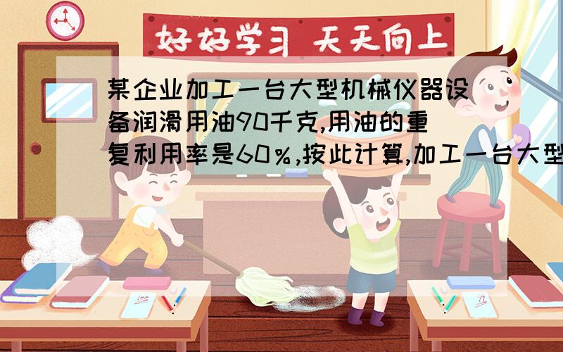 某企业加工一台大型机械仪器设备润滑用油90千克,用油的重复利用率是60％,按此计算,加工一台大型机械设备的实际耗油量为36 千克,为了建设节约型社会,减少油耗,车间技术革新.1.甲车间通过