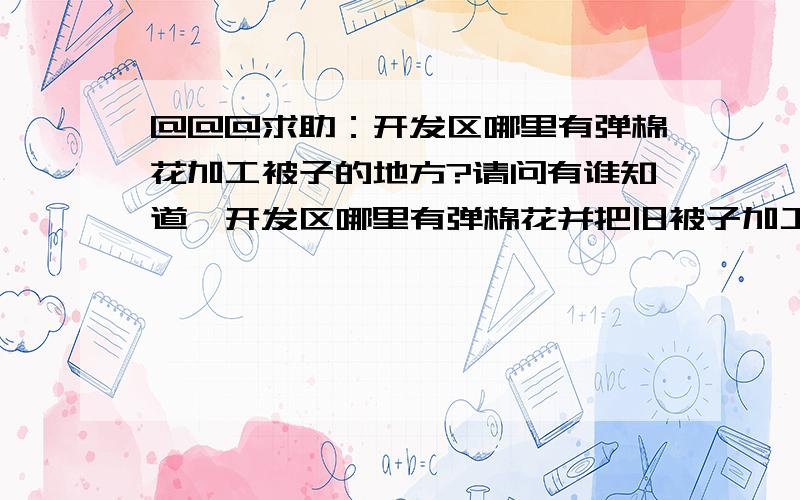 @@@求助：开发区哪里有弹棉花加工被子的地方?请问有谁知道,开发区哪里有弹棉花并把旧被子加工成新被子的地方啊?[em01] [em01] [em01][]