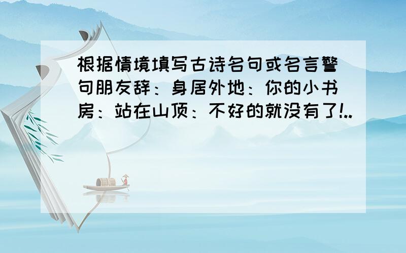 根据情境填写古诗名句或名言警句朋友辞：身居外地：你的小书房：站在山顶：不好的就没有了!..