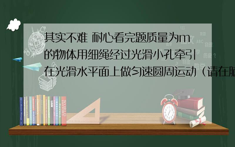 其实不难 耐心看完题质量为m的物体用细绳经过光滑小孔牵引在光滑水平面上做匀速圆周运动（请在脑海中勾勒出这幅图 才好解答这题）,拉力为某个值F时,转动半径为R,当拉力逐渐减小到F/4