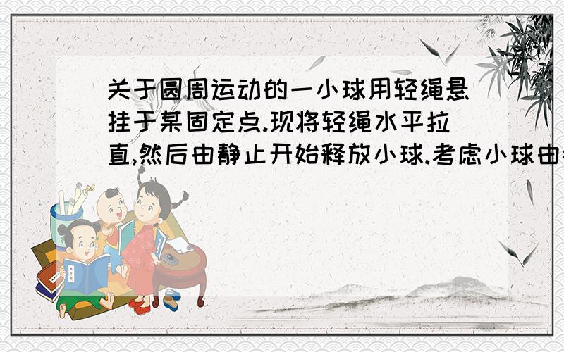 关于圆周运动的一小球用轻绳悬挂于某固定点.现将轻绳水平拉直,然后由静止开始释放小球.考虑小球由静止开始运动到最低点位置的过程（ ）A.小球在水平方向的速度逐渐增大B.小球在竖直