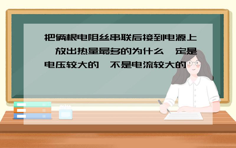 把俩根电阻丝串联后接到电源上,放出热量最多的为什么一定是电压较大的,不是电流较大的