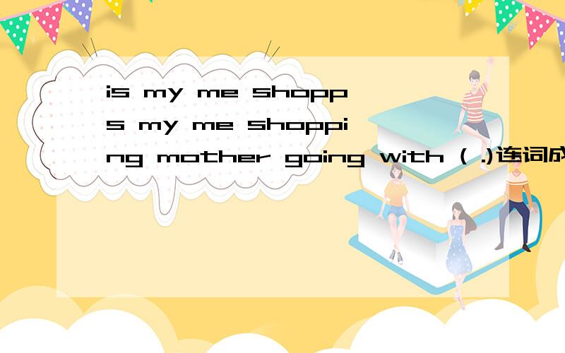 is my me shopps my me shopping mother going with ( .)连词成句