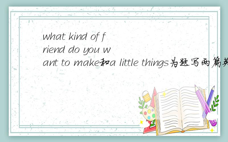 what kind of friend do you want to make和a little things为题写两篇英语作文!求会的人帮助字数100左右 这两篇都不错。只是第一篇主要要从性格方面讲述你想交怎样的朋友？性格相近的或者相异的？这