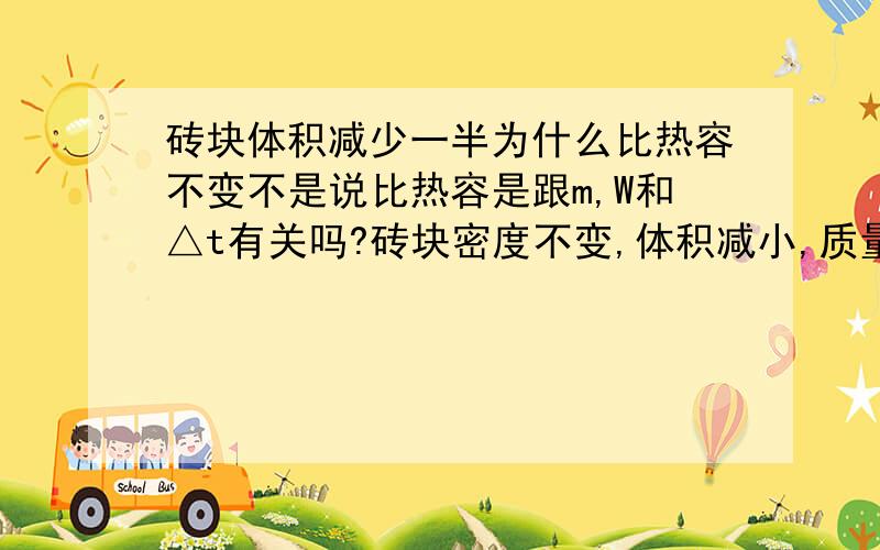 砖块体积减少一半为什么比热容不变不是说比热容是跟m,W和△t有关吗?砖块密度不变,体积减小,质量应该减小才对,比热容也应该减小?