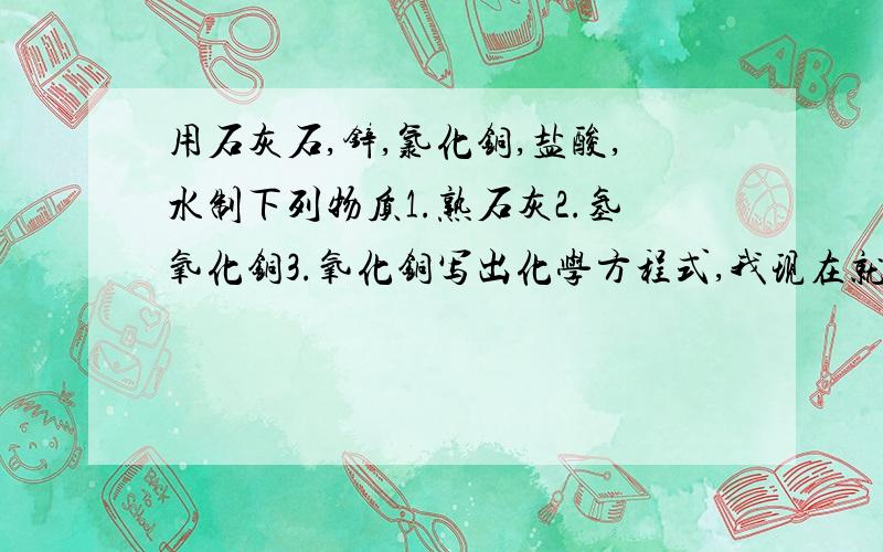 用石灰石,锌,氯化铜,盐酸,水制下列物质1.熟石灰2.氢氧化铜3.氧化铜写出化学方程式,我现在就要看清楚，是让你配置，不是让你写分子式