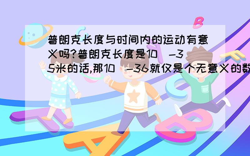 普朗克长度与时间内的运动有意义吗?普朗克长度是10^-35米的话,那10^-36就仅是个无意义的数学概念了吗?从10^-35点往0点处的运动如何完成?如何在普朗克时间完成普朗克长度的运动?应该怎么理