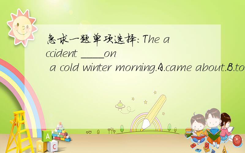 急求一题单项选择：The accident ____on a cold winter morning.A.came about.B.took place C.happen.请给予解释.