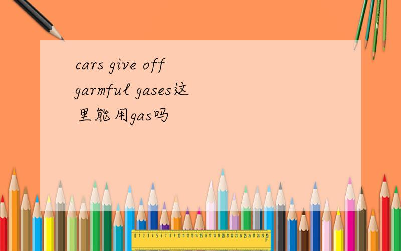 cars give off garmful gases这里能用gas吗