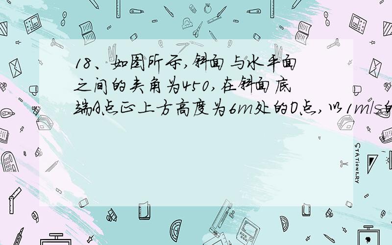 18、如图所示,斜面与水平面之间的夹角为450,在斜面底端A点正上方高度为6m处的O点,以1m/s的速度水平抛出一个小球,飞行一段时间后撞在斜面上,这段飞行所用的时间为（g=10m/s2）（ ）A、0.1s B、