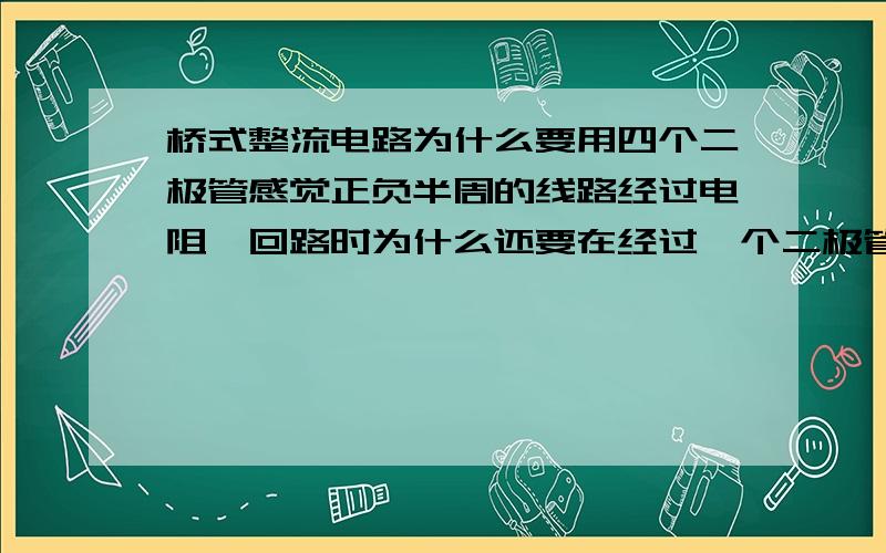 桥式整流电路为什么要用四个二极管感觉正负半周的线路经过电阻,回路时为什么还要在经过一个二极管D2-D4?